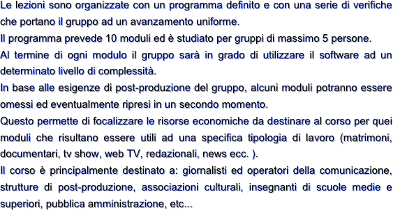 Le lezioni sono organizzate con un programma definito e con una serie di verifiche che portano il gruppo ad un avanzamento uniforme.
Il programma prevede 10 moduli ed è studiato per gruppi di massimo 5 persone.
Al termine di ogni modulo il gruppo sarà in grado di utilizzare il software ad un determinato livello di complessità.
In base alle esigenze di post-produzione del gruppo, alcuni moduli potranno essere omessi ed eventualmente ripresi in un secondo momento.
Questo permette di focalizzare le risorse economiche da destinare al corso per quei moduli che risultano essere utili ad una specifica tipologia di lavoro (matrimoni, documentari, tv show, web TV, redazionali, news ecc. ).
Il corso è principalmente destinato a: giornalisti ed operatori della comunicazione, strutture di post-produzione, associazioni culturali, insegnanti di scuole medie e superiori, pubblica amministrazione, etc...