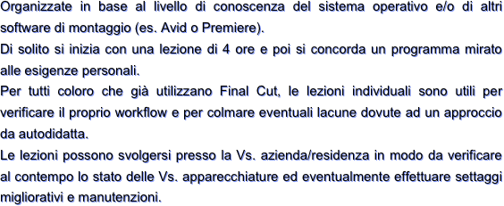 Organizzate in base al livello di conoscenza del sistema operativo e/o di altri software di montaggio (es. Avid o Premiere).
Di solito si inizia con una lezione di 4 ore e poi si concorda un programma mirato alle esigenze personali.
Per tutti coloro che già utilizzano Final Cut, le lezioni individuali sono utili per verificare il proprio workflow e per colmare eventuali lacune dovute ad un approccio da autodidatta.
Le lezioni possono svolgersi presso la Vs. azienda/residenza in modo da verificare al contempo lo stato delle Vs. apparecchiature ed eventualmente effettuare settaggi migliorativi e manutenzioni.