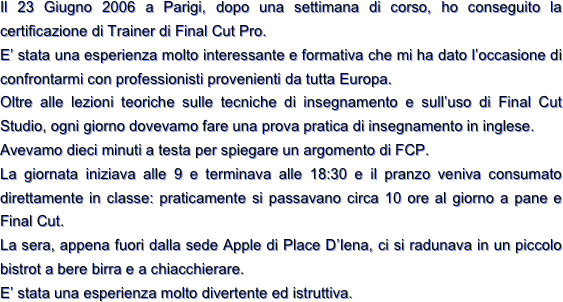 Il 23 Giugno 2006 a Parigi, dopo una settimana di corso, ho conseguito la certificazione di Trainer di Final Cut Pro.
E’ stata una esperienza molto interessante e formativa che mi ha dato l’occasione di confrontarmi con professionisti provenienti da tutta Europa.
Oltre alle lezioni teoriche sulle tecniche di insegnamento e sull’uso di Final Cut Studio, ogni giorno dovevamo fare una prova pratica di insegnamento in inglese.
Avevamo dieci minuti a testa per spiegare un argomento di FCP.
La giornata iniziava alle 9 e terminava alle 18:30 e il pranzo veniva consumato direttamente in classe: praticamente si passavano circa 10 ore al giorno a pane e Final Cut.
La sera, appena fuori dalla sede Apple di Place D’Iena, ci si radunava in un piccolo bistrot a bere birra e a chiacchierare.
E’ stata una esperienza molto divertente ed istruttiva.